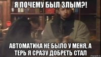 я почему был злым?! автоматика не было у меня, а терь я сразу добреть стал