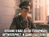  плохие у вас дела, товарищ артиллерист, и даже еще хуже