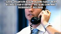 – алло – родители уехали, я дома одна у меня все и без тебя отлично – но ты же сама мне позвонила – все пока 