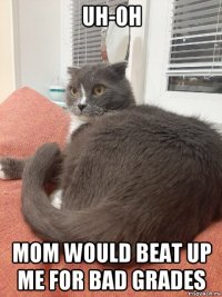 uh-oh mom would beat up me for bad grades