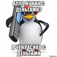 алло,ну как с деньгами? а чё,красиво с деньгами