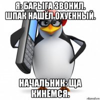 я: барыга звонил. шпак нашëл охуенный. начальник: ща кинемся.