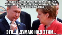 володь! ты же своим жополизом соловьём и хомяком ургантом только маскируешь острые социальные проблемы! это...я думаю над этим...