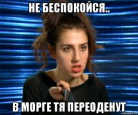 не беспокойся.. в морге тя переоденут