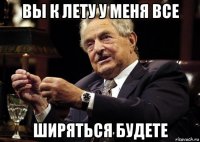 вы к лету у меня все ширяться будете