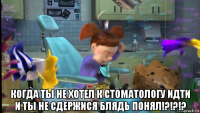  когда ты не хотел к стоматологу идти и ты не сдержися блядь понял!?!?!?