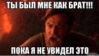 ты был мне как брат!!! пока я не увидел это