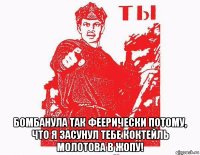  бомбанула так феерически потому, что я засунул тебе коктейль молотова в жопу!