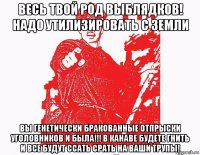 весь твой род выблядков! надо утилизировать с земли вы генетически бракованные отпрыски уголовников и была!!! в канаве будете гнить и все будут ссать срать на ваши трупы!