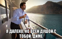  я далеко, но всей душой с тобой. диме
