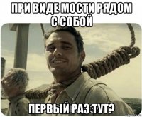 при виде мости рядом с собой первый раз тут?