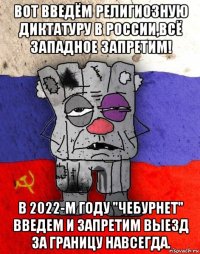 вот введём религиозную диктатуру в россии,всё западное запретим! в 2022-м году "чебурнет" введем и запретим выезд за границу навсегда.
