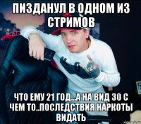пизданул в одном из стримов что ему 21 год...а на вид 30 с чем то..последствия наркоты видать