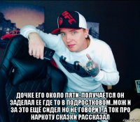  дочке его около пяти..получается он заделал ее где то в подростковом..мож и за это ещё сидел но не говорит..а ток про наркоту сказки рассказал