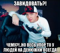 завидовать?! чему?!..но весь упор то у людей на денюжки всегда