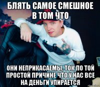 блять самое смешное в том что они неприкасаемы, ток по той простой причине что у нас все на деньги упирается