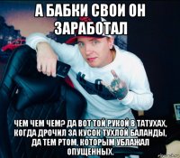 а бабки свои он заработал чем чем чем? да вот той рукой в татухах, когда дрочил за кусок тухлой баланды, да тем ртом, которым ублажал опущенных.