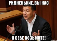 ридненькие, вы нас к себе возьмите!
