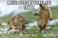 я тебя отпзжу блять ты такая 