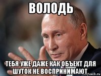 володь тебя уже даже как объект для шуток не воспринимают.