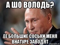 а шо володь? ее большие соськи меня внатуре заводят