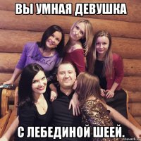 вы умная девушка с лебединой шеей.