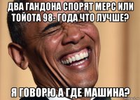 два гандона спорят мерс или тойота 98- года что лучше? я говорю а где машина?