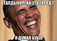 талдыкорган это город? я думал ауыл