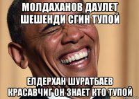 молдаханов даулет шешенди сгин тупой елдерхан шуратбаев красавчиг он знает кто тупой