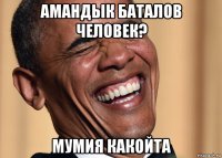 амандык баталов человек? мумия какойта