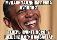 мудаки талдыка права купили ? теперь купите дорогу шешенди сгин амбастар