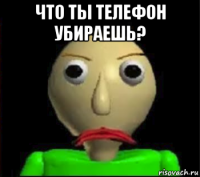 что ты телефон убираешь? 