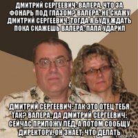 дмитрий сергеевич: валера, что за фонарь под глазом? валера: не скажу дмитрий сергеевич: тогда я буду ждать пока скажешь валера: папа ударил дмитрий сергеевич: так это отец тебя так? валера: да дмитрий сергеевич: сейчас приложу лёд, а потом сообщу директору, он знает, что делать