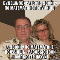 будешь убираться - двойку по математике получишь! а двойку по математике получишь - разобью твой компьютер нахуй!