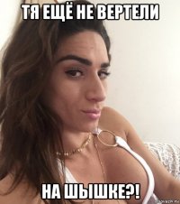 тя ещё не вертели на шышке?!