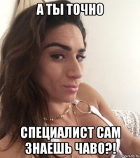 а ты точно специалист сам знаешь чаво?!
