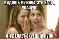 видишь мужика, это игорь улащук. он делает охуеный куни
