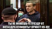  ты не можешь тетраэдр от октаэдра отличить? привет! ку-ку!