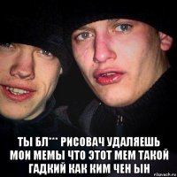  ты бл*** рисовач удаляешь мои мемы что этот мем такой гадкий как ким чен ын