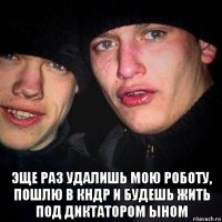  эще раз удалишь мою роботу, пошлю в кндр и будешь жить под диктатором ыном