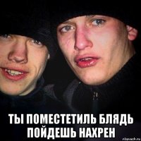 ты поместетиль блядь пойдешь нахрен