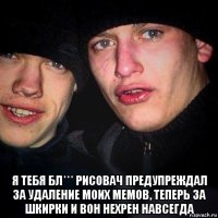  я тебя бл*** рисовач предупреждал за удаление моих мемов, теперь за шкирки и вон нехрен навсегда