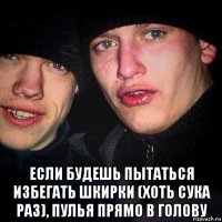  если будешь пытаться избегать шкирки (хоть сука раз), пулья прямо в голову