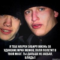  я тебе нахрен забиру жизнь за уданение мрих мемов, поля полетит в твой мозг. ты дальше не заебал, блядь!!