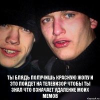  ты блядь получишь красную жопу и это пойдет на телевизор чтобы ты знал что означает удаление моих мемов