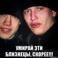  умирай эти близнецы, скорее!!!