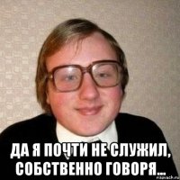  да я почти не служил, собственно говоря...