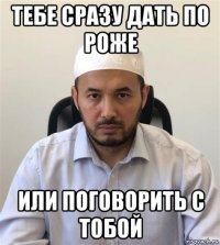 тебе сразу дать по роже или поговорить с тобой