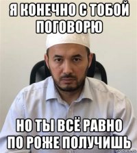 я конечно с тобой поговорю но ты всё равно по роже получишь