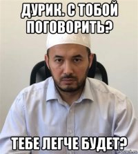 дурик. с тобой поговорить? тебе легче будет?